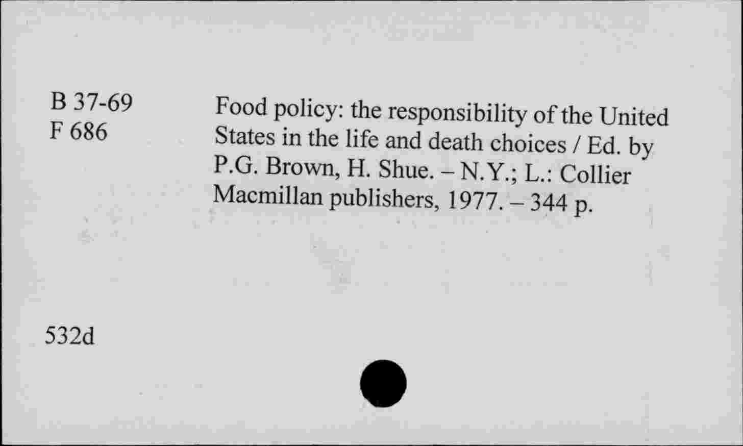 ﻿В 37-69
F686
Food policy: the responsibility of the United States in the life and death choices / Ed. by P.G. Brown, H. Shue. -N.Y.; L.: Collier Macmillan publishers, 1977. - 344 p.
532d